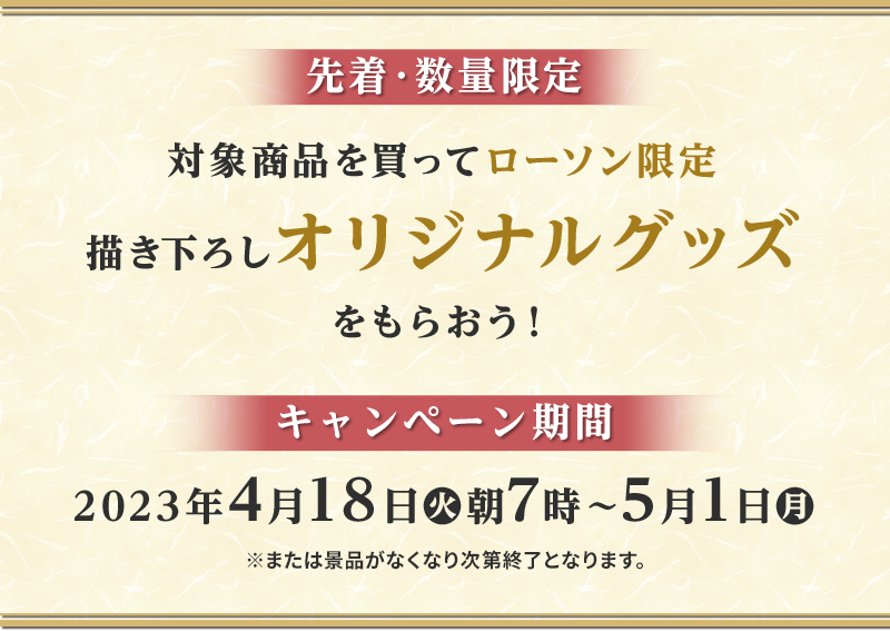 先着・数量限定 対象商品を買ってローソン限定描き下ろしオリジナルグッズをもらおう！ キャンペーン期間2023年4月18日(火)朝7時〜5月1日(月)※または景品がなくなり次第終了となります。