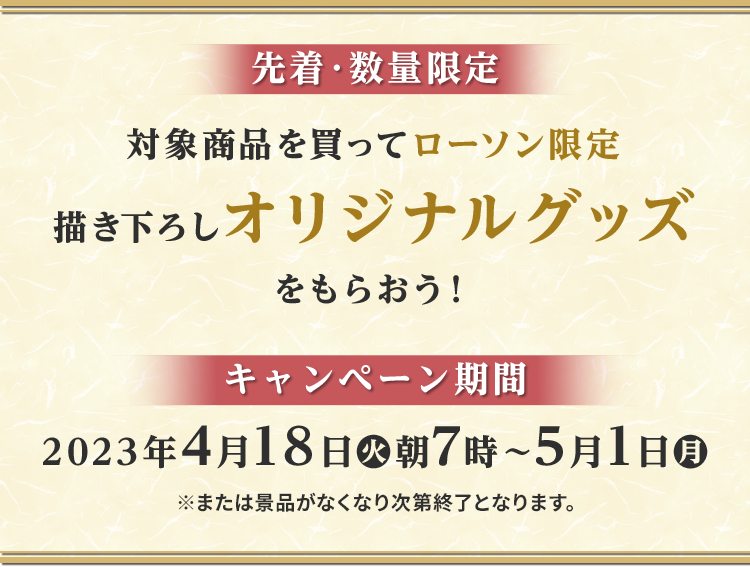 先着・数量限定 対象商品を買ってローソン限定描き下ろしオリジナルグッズをもらおう！ キャンペーン期間2023年4月18日(火)朝7時〜5月1日(月)※または景品がなくなり次第終了となります。