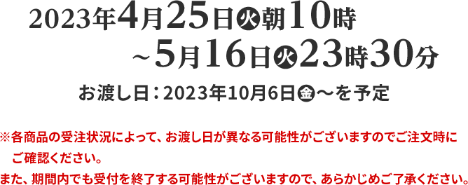 2023年4月25日(火)朝10時〜5月16日(火)23時30分 ※各商品の受注状況によって、お渡し日が異なる可能性がございますのでご注文時にご確認ください。 また、期間内でも受付を終了する可能性がございますので、あらかじめご了承ください。