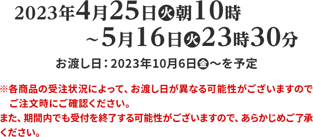 2023年4月25日(火)朝10時〜5月16日(火)23時30分 ※各商品の受注状況によって、お渡し日が異なる可能性がございますのでご注文時にご確認ください。 また、期間内でも受付を終了する可能性がございますので、あらかじめご了承ください。