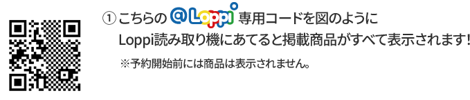 ① こちらの@Loppi専用コードを図のようにLoppi読み取り機にあてると掲載商品がすべて表示されます！ ※予約開始前には商品は表示されません。