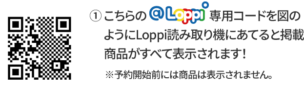 ① こちらの@Loppi専用コードを図のようにLoppi読み取り機にあてると掲載商品がすべて表示されます！ ※予約開始前には商品は表示されません。