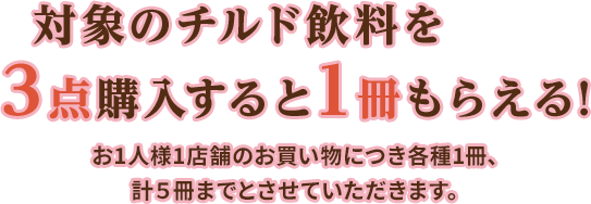 対象のチルド飲料を3点購入すると1冊もらえる!お1人様1店舗のお買い物につき各種1冊、計5冊までとさせていただきます。