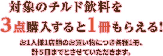 対象のチルド飲料を3点購入すると1冊もらえる!お1人様1店舗のお買い物につき各種1冊、計5冊までとさせていただきます。