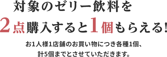 対象のゼリー飲料を2点購入すると1個もらえる!お1人様1店舗のお買い物につき各種1個、計5個までとさせていただきます。