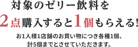 対象のゼリー飲料を2点購入すると1個もらえる!お1人様1店舗のお買い物につき各種1個、計5個までとさせていただきます。