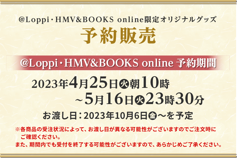 @Loppi・HMV&BOOKS online限定オリジナルグッズ予約販売 @Loppi・HMV&BOOKS online 予約期間 2023年4月25日(火)朝10時〜5月16日(火)23時30分 お渡し日は2023年10月6日(金)〜を予定 ※各商品の受注状況によって、お渡し日が異なる可能性がございますのでご注文時にご確認ください。 また、期間内でも受付を終了する可能性がございますので、あらかじめご了承ください。