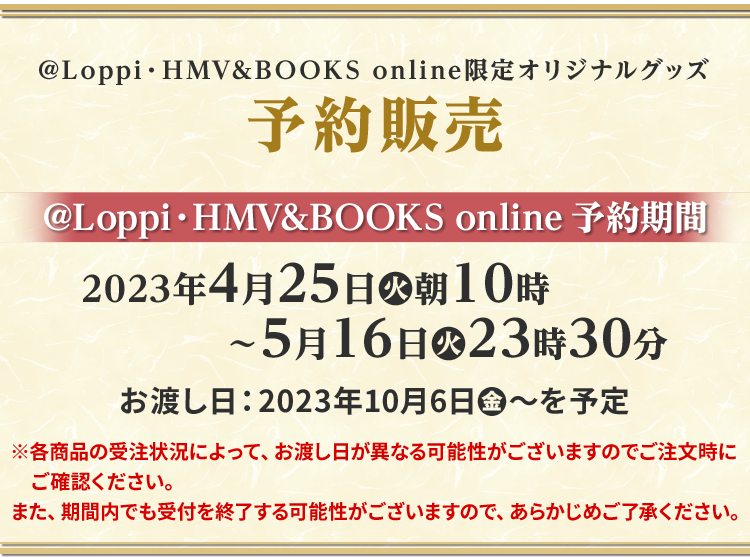 @Loppi・HMV&BOOKS online限定オリジナルグッズ予約販売 @Loppi・HMV&BOOKS online 予約期間 2023年4月25日(火)朝10時〜5月16日(火)23時30分 お渡し日は2023年10月6日(金)〜を予定 ※各商品の受注状況によって、お渡し日が異なる可能性がございますのでご注文時にご確認ください。 また、期間内でも受付を終了する可能性がございますので、あらかじめご了承ください。