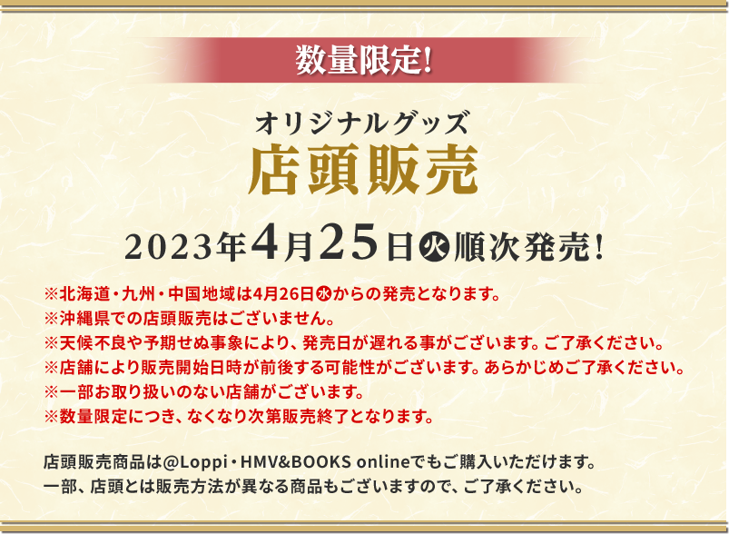 数量限定！オリジナルグッズ店頭販売 2023年4月25日(火)順次発売！※北海道・九州・中国地域は4月26日（水）からの発売となります。 ※天候不良や予期せぬ事象により、発売日が遅れる事がございます。ご了承ください。 ※沖縄県での店頭販売はございません。 ※店舗により販売開始日時が前後する可能性がございます。あらかじめご了承ください。 ※一部お取り扱いのない店舗がございます。 ※数量限定につき、なくなり次第販売終了となります。 店頭販売商品は@Loppi・HMV&BOOKS onlineでもご購入いただけます。 一部、店頭とは販売方法が異なる商品もございますので、ご了承ください。