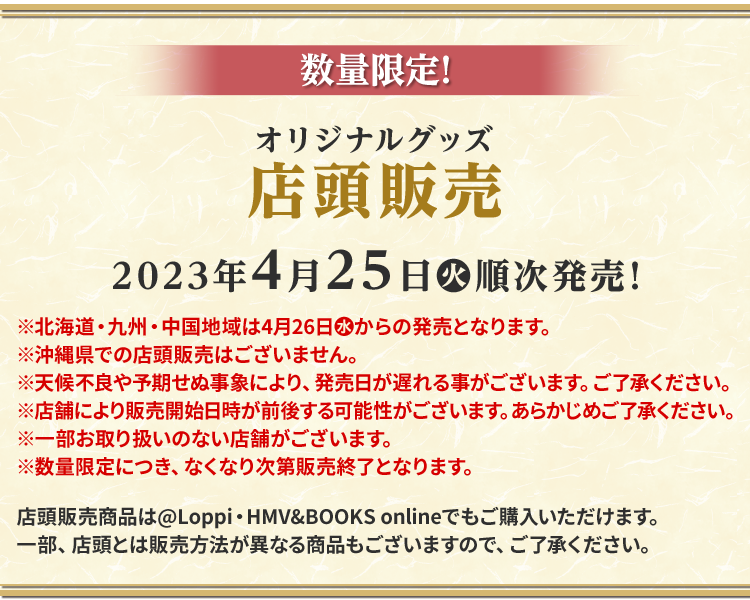 数量限定！オリジナルグッズ店頭販売 2023年4月25日(火)順次発売！※北海道・九州・中国地域は4月26日（水）からの発売となります。 ※天候不良や予期せぬ事象により、発売日が遅れる事がございます。ご了承ください。 ※沖縄県での店頭販売はございません。 ※店舗により販売開始日時が前後する可能性がございます。あらかじめご了承ください。 ※一部お取り扱いのない店舗がございます。 ※数量限定につき、なくなり次第販売終了となります。 店頭販売商品は@Loppi・HMV&BOOKS onlineでもご購入いただけます。 一部、店頭とは販売方法が異なる商品もございますので、ご了承ください。