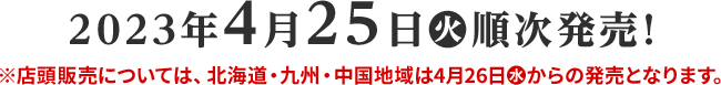 2023年4月25日(火)順次発売！ 店頭販売については、北海道・九州・中国地域は4月26日(水)からの発売となります。