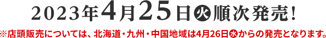 2023年4月25日(火)順次発売! 店頭販売については、北海道・九州・中国地域は4月26日(水)からの発売となります。