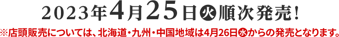 2023年4月25日(火)順次発売! 店頭販売については、北海道・九州・中国地域は4月26日(水)からの発売となります。
