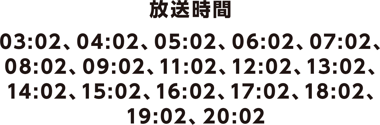 放送時間 03:02、04:02、05:02、06:02、07:02、08:02、09:02、11:02、12:02、13:02、14:02、15:02、16:02、17:02、18:02、19:02、20:02
