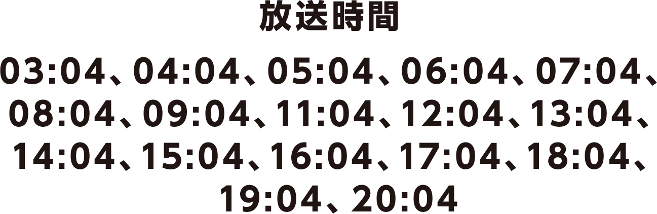 放送時間 03:04、04:04、05:04、06:04、07:04、08:04、09:04、11:04、12:04、13:04、14:04、15:04、16:04、17:04、18:04、19:04、20:04