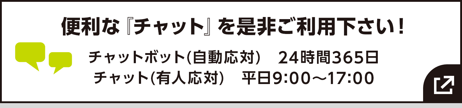 便利な『チャット』を是非ご利用下さい! チャットボット(自動応対) 24時間365日/チャット(有人応対) 平日9:00〜17:00