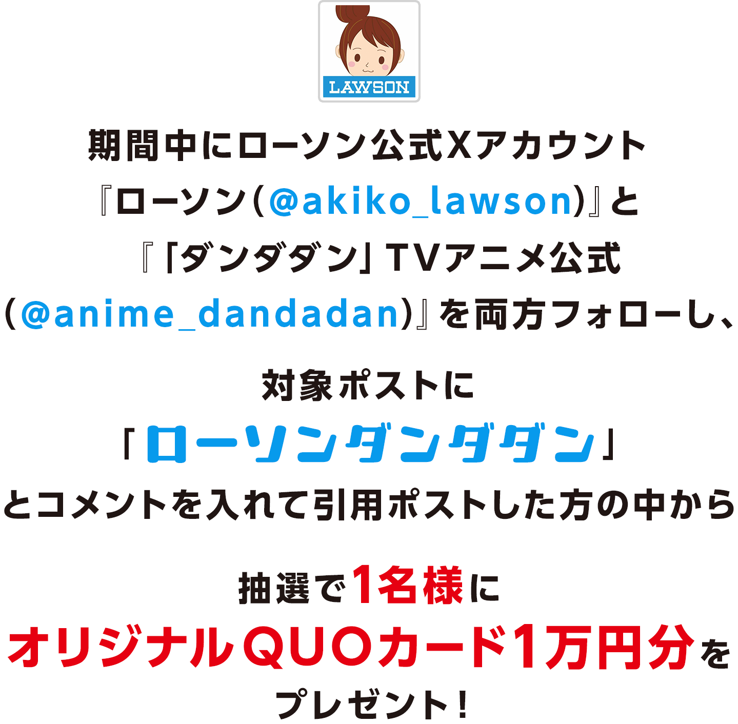 期間中にローソン公式Xアカウント「ローソン（@akiko_lawson）」と 「「ダンダダン」TVアニメ公式 （@anime_dandadan）」をフォローし、対象ポストに「ローソンダンダダン」とコメントを入れて引用ポストした方の中から抽選で1名様にオリジナルQUOカード1万円分をプレゼント！