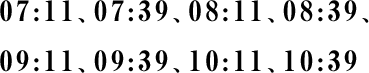 07:11、07:39、08:11、08:39、 09:11、09:39、10:11、10:39