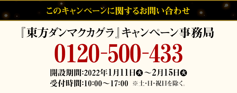 このキャンペーンに関するお問い合わせ 『東方ダンマクカグラ』キャンペーン事務局 0120-500-433 開設期間：2022年1月11日(火)～2月15日(火) 受付時間：10：00～17：00 ※土・日・祝日を除く