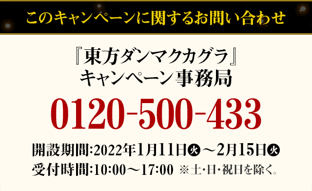 このキャンペーンに関するお問い合わせ 『東方ダンマクカグラ』キャンペーン事務局 0120-500-433 開設期間：2022年1月11日(火)～2月15日(火) 受付時間：10：00～17：00 ※土・日・祝日を除く