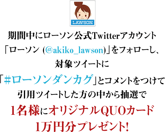 期間中にローソン公式Twitterアカウント「ローソン (@akiko_lawson)」をフォローし、対象ツイートに「#ローソンダンカグ」とコメントをつけて引用ツイートした方の中から抽選で1名様にオリジナルQUOカード1万円分プレゼント！