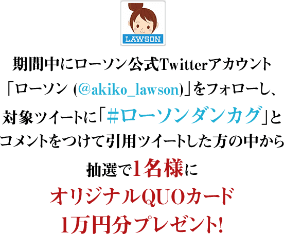 期間中にローソン公式Twitterアカウント「ローソン (@akiko_lawson)」をフォローし、対象ツイートに「#ローソンダンカグ」とコメントをつけて引用ツイートした方の中から抽選で1名様にオリジナルQUOカード1万円分プレゼント！