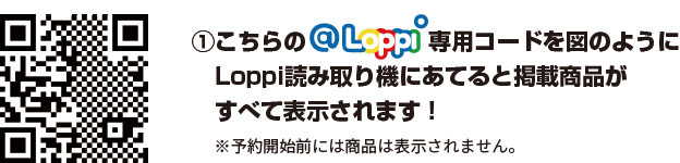 ①こちらのLoppi専用コードを図のようにLoppi読み取り機にあてると掲載商品がすべて表示されます！ ※予約開始前には商品は表示されません。