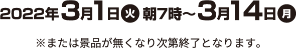 2022年3月1日(火)朝7時〜3月14日(月) ※または景品がなくなり次第終了となります。