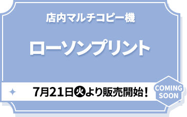 店内マルチコピー機 ローソンプリント 7月21日(火)より販売開始！ COMING SOON