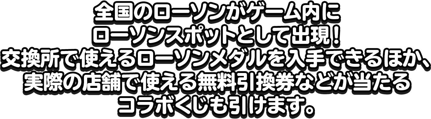 全国のローソンがゲーム内にローソンスポットとして出現！交換所で使えるローソンメダルを入手できるほか、実際の店舗で使える無料引換券などが当たるコラボくじも引けます。