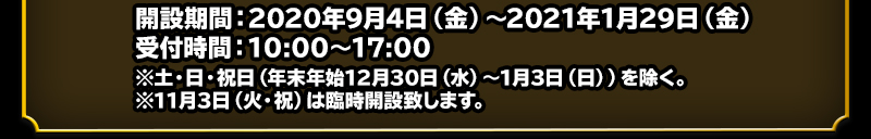 開設期間：2020年9月4日（金）～2021年1月29日（金）　受付時間：10:00～17:00 ※土・日・祝日（年末年始12月30日（水）〜1月3日（日））を除く。※11月3日（火・祝）は臨時開設致します。