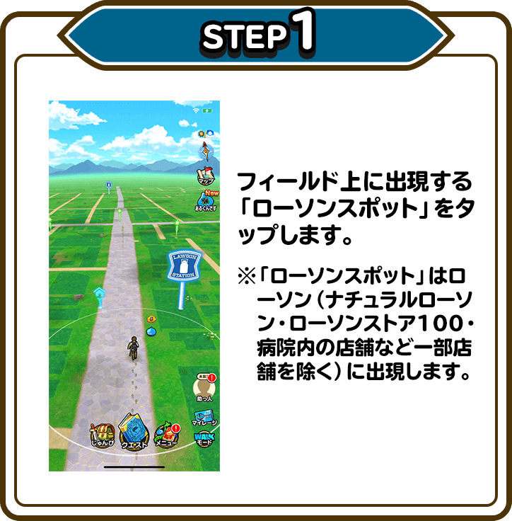 STEP1 フィールド上に出現する「ローソンスポット」をタップします。※「ローソンスポット」はローソン（ナチュラルローソン・ローソンストア100・病院内の店舗など一部店舗を除く）に出現します。