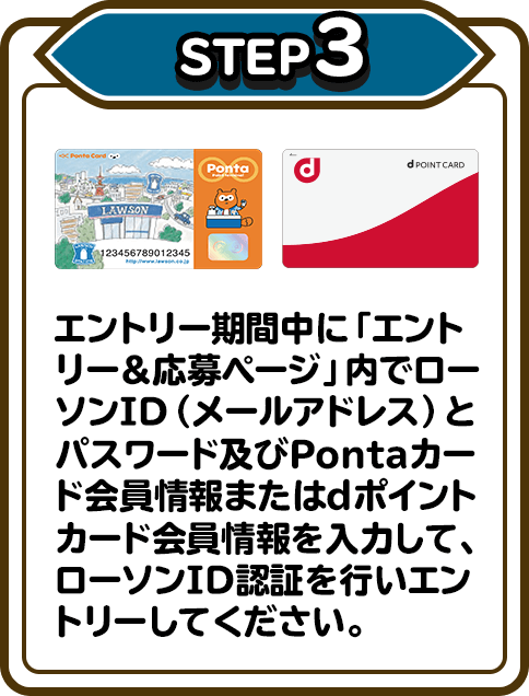 STEP3 エントリー期間中に「エントリー＆応募ページ」内でローソンID（メールアドレス）とパスワード及びPontaカード会員情報またはdポイントカード会員情報を入力して、ローソンID認証を行いエントリーしてください。