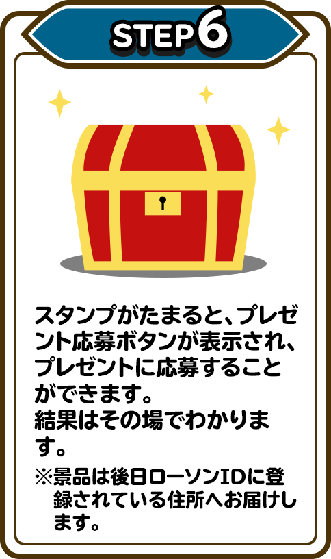 STEP6 スタンプがたまると、プレゼント応募ボタンが表示され、プレゼントに応募することができます。結果はその場でわかります。※景品は後日ローソンIDに登録されている住所へお届けします。