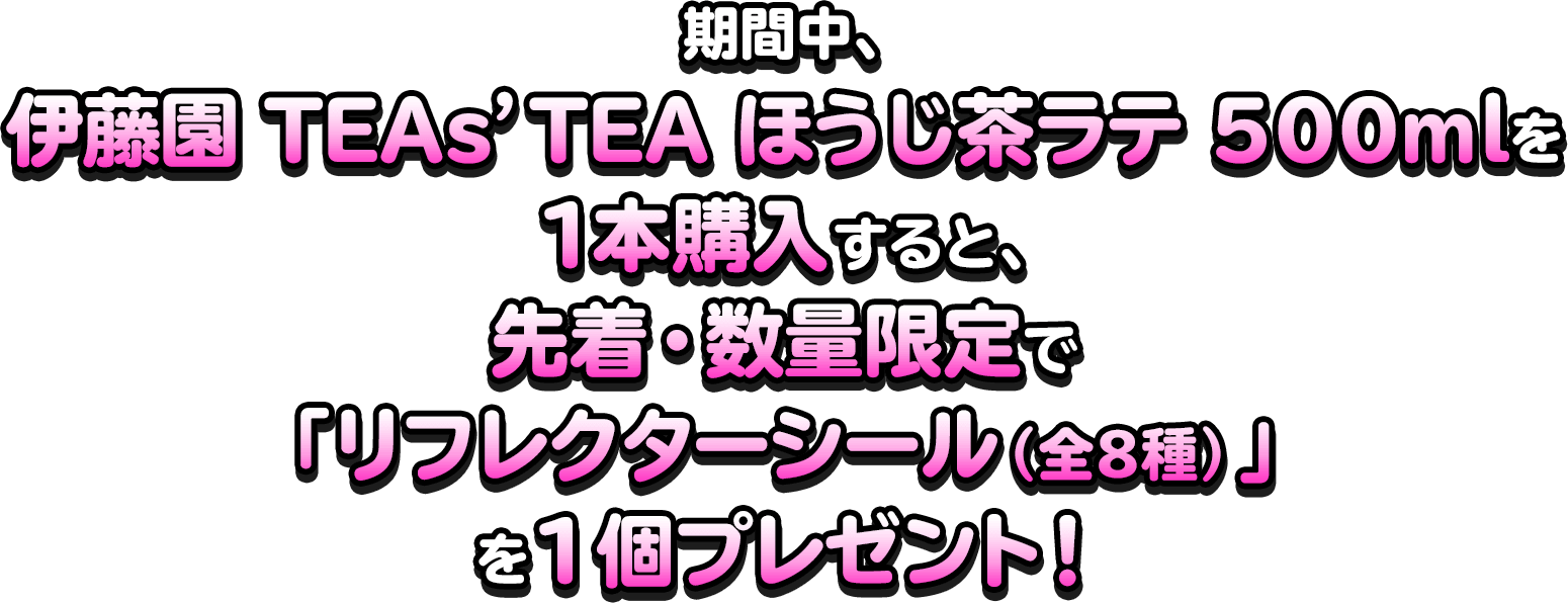 期間中、伊藤園 TEAs’TEA ほうじ茶ラテ 500mlを1本購入すると、先着・数量限定で「リフレクターシール（全8種）」を1個プレゼント！