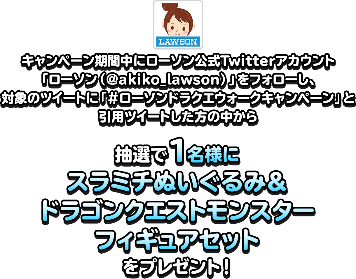 キャンペーン期間中にローソン公式Twitterアカウント「ローソン（@akiko_lawson）」をフォローし、対象のツイートに「#ローソンドラクエウォークキャンペーン」と引用ツイートした方の中から抽選で1名様にスラミチぬいぐるみ＆ドラゴンクエストモンスターフィギュアセットをプレゼント！