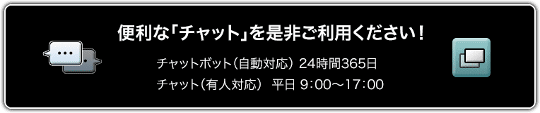 便利な「チャット」を是非ご利用ください！チャットボット（自動対応）24時間365日 チャット（有人対応）平日9:00～17:00