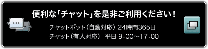 便利な「チャット」を是非ご利用ください！チャットボット（自動対応）24時間365日 チャット（有人対応）平日9:00～17:00