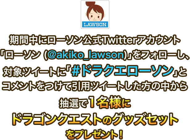 期間中にローソン公式Twitterアカウント「ローソン (@akiko_lawson)」をフォローし、対象ツイートに「＃ドラクエローソン」とコメントをつけて引用ツイートした方の中から抽選で1名様にドラゴンクエストのグッズセットをプレゼント！