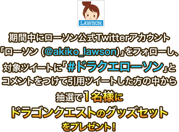 期間中にローソン公式Twitterアカウント「ローソン (@akiko_lawson)」をフォローし、対象ツイートに「#ドラクエローソン」とコメントをつけて引用ツイートした方の中から抽選で1名様にドラゴンクエストのグッズセットをプレゼント!