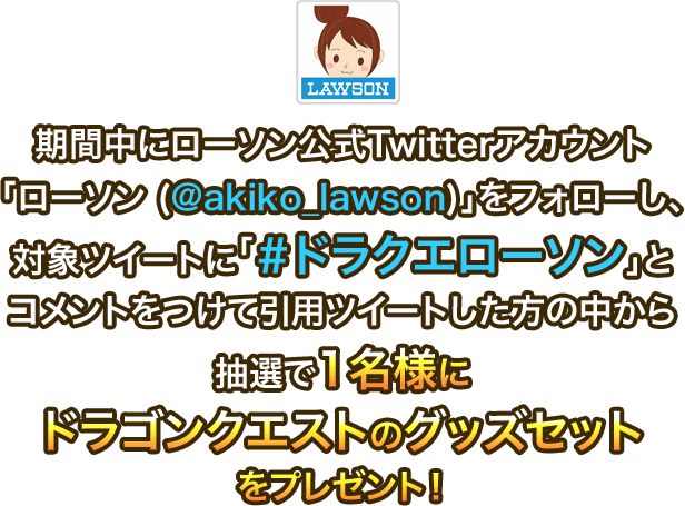 期間中にローソン公式Twitterアカウント「ローソン (@akiko_lawson)」をフォローし、対象ツイートに「＃ドラクエローソン」とコメントをつけて引用ツイートした方の中から抽選で1名様にドラゴンクエストのグッズセットをプレゼント！