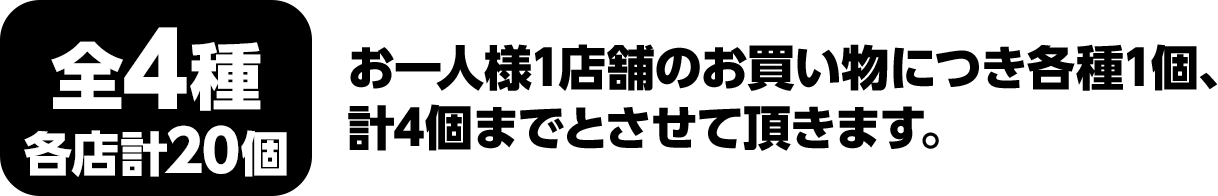 全4種　各店計20個　お一人様1店舗のお買い物につき各種1個、計4個までとさせて頂きます。