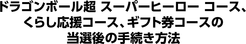 ドラゴンボール超 スーパーヒーロー コース、くらし応援コース、ギフト券コースの当選後の手続き方法