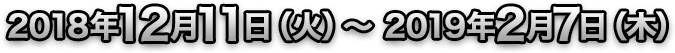 2018年12月11日（火）～2019年2月7日（木）