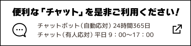 便利な「チャット」を是非ご利用ください！ チャットボット（自動応対）24時間365日 チャット（有人応対）平日9:00～17:00