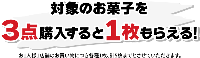 対象のお菓子を3点購入すると1枚もらえる！ お1人様1店舗のお買い物につき各種1枚、計5枚までとさせていただきます。