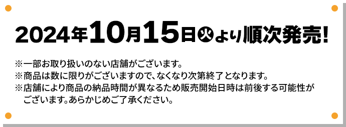 2024年10月15日(火)より順次発売！ ※一部お取り扱いのない店舗がございます。 ※商品は数に限りがございますので、なくなり次第終了となります。 ※店舗により商品の納品時間が異なるため販売開始日時は前後する可能性がございます。あらかじめご了承ください。