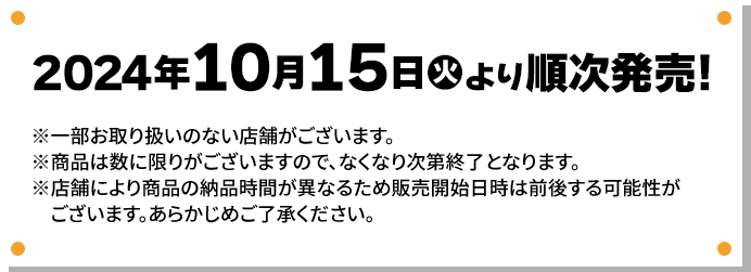 2024年10月15日(火)より順次発売！ ※一部お取り扱いのない店舗がございます。 ※商品は数に限りがございますので、なくなり次第終了となります。 ※店舗により商品の納品時間が異なるため販売開始日時は前後する可能性がございます。あらかじめご了承ください。