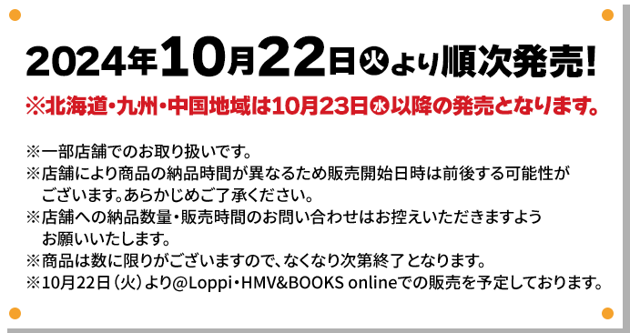 2024年10月22日(火)より順次発売！ ※北海道・九州・中国地域は10月23日(水)以降の発売となります。 ※一部店舗でのお取り扱いです。 ※店舗により商品の納品時間が異なるため販売開始日時は前後する可能性がございます。あらかじめご了承ください。 ※店舗への納品数量・販売時間のお問い合わせはお控えいただきますようお願いいたします。 ※商品は数に限りがございますので、なくなり次第終了となります。 ※10月22日(火)より@Loppi・HMV&BOOKS onlineでの販売を予定しております。
