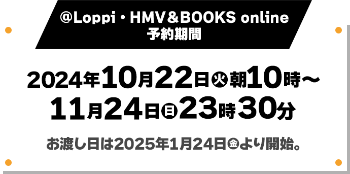 @Loppi・HMV＆BOOKS online 予約期間 2024年10月22日(火)朝10時〜11月24日(日)23時30分 お渡し日は2025年1月24日(金)より開始。